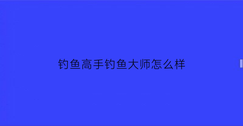 钓鱼高手钓鱼大师怎么样(钓鱼大师技巧)