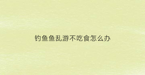 “钓鱼鱼乱游不吃食怎么办(野钓有鱼不吃食怎么办)