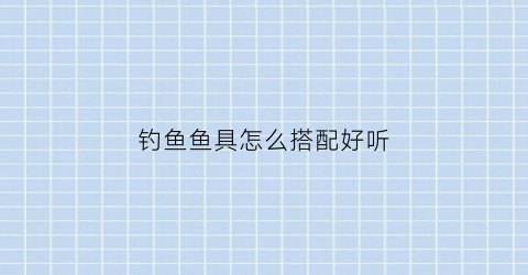 钓鱼鱼具怎么搭配好听(钓鱼用品配件大全介绍)