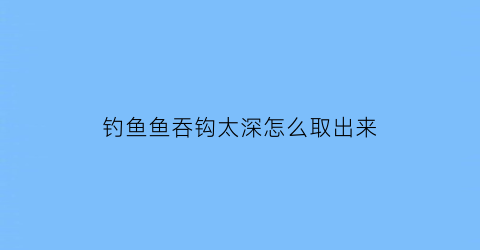 钓鱼鱼吞钩太深怎么取出来(鱼钩吞进去了如何起钩)