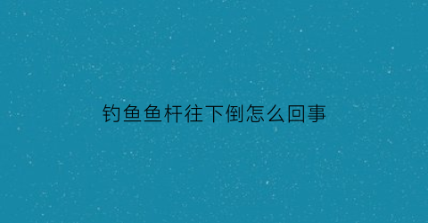 钓鱼鱼杆往下倒怎么回事(钓鱼杆怎么甩出去)