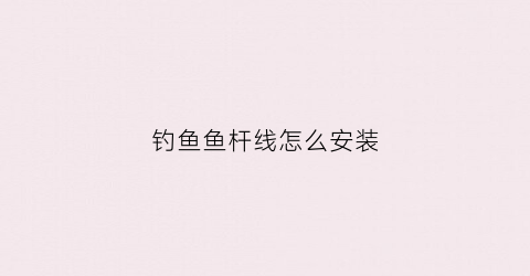 钓鱼鱼杆线怎么安装(鱼杆线安装视频)
