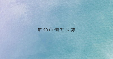 钓鱼鱼泡怎么装(钓鱼用泡沫怎么使用)