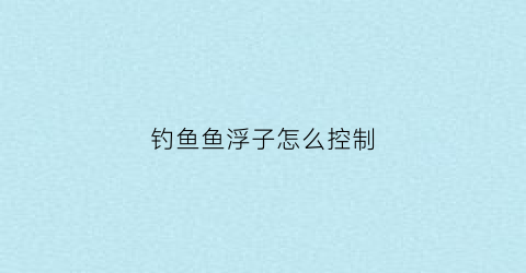 钓鱼鱼浮子怎么控制(钓鱼鱼浮怎么调)