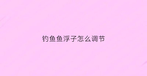 钓鱼鱼浮子怎么调节(钓鱼鱼浮子怎么调视频)