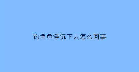 “钓鱼鱼浮沉下去怎么回事(钓鱼鱼浮沉下去怎么回事啊)