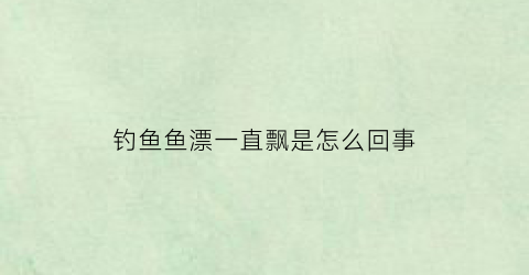 “钓鱼鱼漂一直飘是怎么回事(钓鱼的时候鱼漂老是沉下去怎么办)