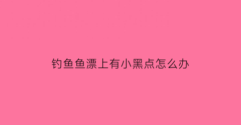 “钓鱼鱼漂上有小黑点怎么办(鱼漂上面的颜色是干什么的)