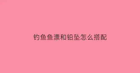 钓鱼鱼漂和铅坠怎么搭配(鱼漂和铅坠怎么样配比)
