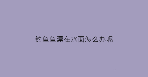 钓鱼鱼漂在水面怎么办呢(钓鱼鱼漂在水面怎么办呢图片)