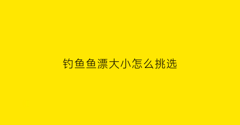 钓鱼鱼漂大小怎么挑选(钓鱼鱼漂大小怎么挑选视频)