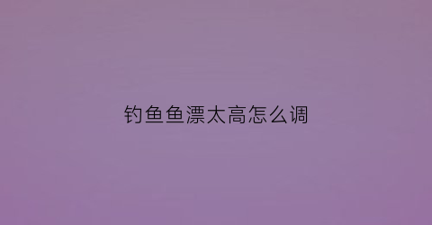 钓鱼鱼漂太高怎么调(钓鱼鱼漂高了是往下调还是往上调)