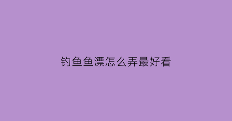 钓鱼鱼漂怎么弄最好看(钓鱼漂怎么调试最佳)