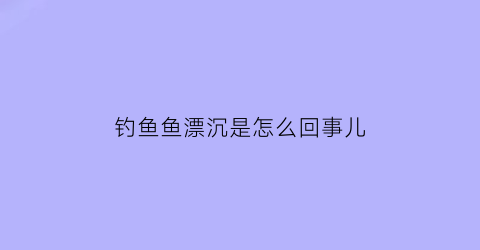 钓鱼鱼漂沉是怎么回事儿(钓鱼鱼漂沉是怎么回事儿视频)