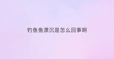 钓鱼鱼漂沉是怎么回事啊(钓鱼鱼漂沉是怎么回事啊视频)