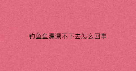 “钓鱼鱼漂漂不下去怎么回事(鱼漂漂不上来)