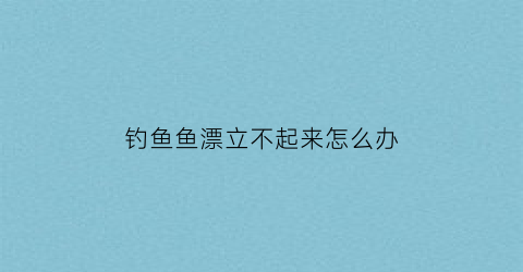 “钓鱼鱼漂立不起来怎么办(鱼漂立不住怎么办)