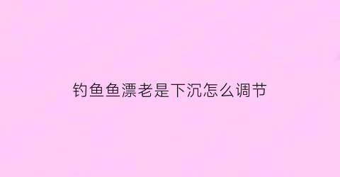 钓鱼鱼漂老是下沉怎么调节(鱼漂老是往下沉)