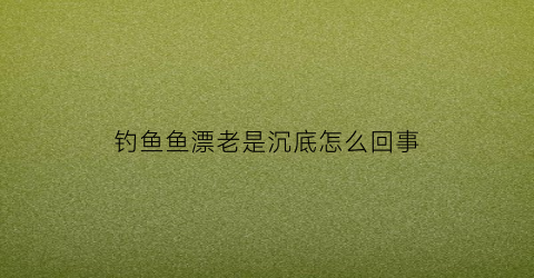 钓鱼鱼漂老是沉底怎么回事(钓鱼鱼漂老是沉底怎么回事啊)