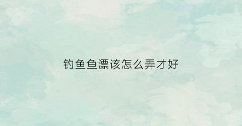 钓鱼鱼漂该怎么弄才好(怎么钓钓鱼漂)