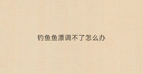 钓鱼鱼漂调不了怎么办(钓鱼调漂浮不起来)