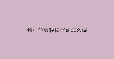 钓鱼鱼漂轻微浮动怎么调(钓鱼漂太轻有办法治吗)