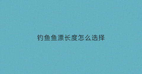 钓鱼鱼漂长度怎么选择(钓鱼漂多长最好)
