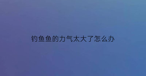 “钓鱼鱼的力气太大了怎么办(钓鱼什么鱼力气最大)