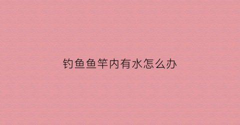 钓鱼鱼竿内有水怎么办(鱼竿内部有水)
