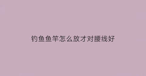 钓鱼鱼竿怎么放才对腰线好(钓鱼鱼竿怎么放才对腰线好一点)