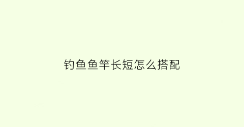 钓鱼鱼竿长短怎么搭配(钓鱼鱼竿长短怎么搭配图片)