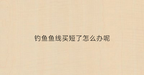 钓鱼鱼线买短了怎么办呢(鱼线买长了怎么改短)
