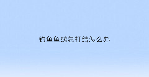钓鱼鱼线总打结怎么办(钓鱼线容易打结)