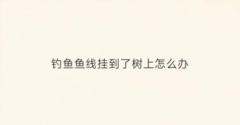 钓鱼鱼线挂到了树上怎么办(鱼线挂在树子上怎么办)