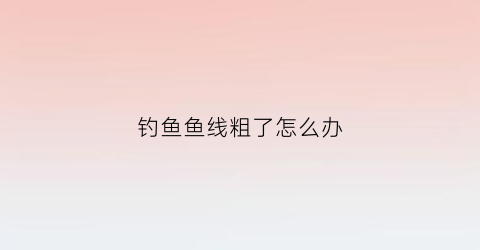 钓鱼鱼线粗了怎么办(钓鱼鱼线粗了怎么办视频)