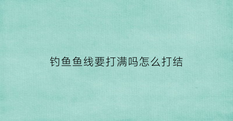 “钓鱼鱼线要打满吗怎么打结(钓鱼线要沉到底吗)