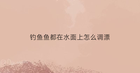 “钓鱼鱼都在水面上怎么调漂(钓鱼鱼浮在水面上是怎么了)