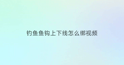 “钓鱼鱼钩上下线怎么绑视频(鱼钩上线怎么上)