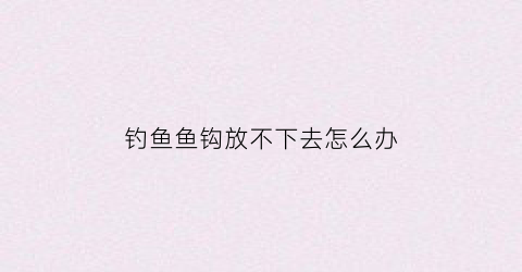 钓鱼鱼钩放不下去怎么办(钓鱼鱼钩放不下去怎么办视频)