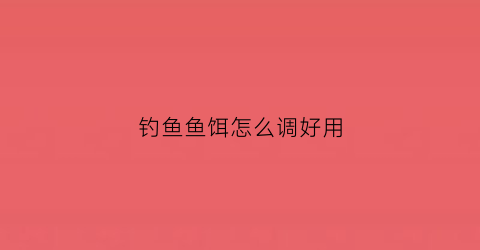 钓鱼鱼饵怎么调好用(鱼饵要怎么调)