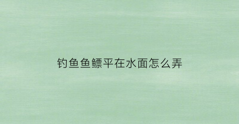 钓鱼鱼鳔平在水面怎么弄(钓鱼鱼鳔平在水面怎么弄好)
