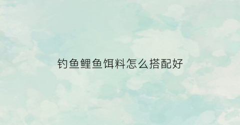 钓鱼鲤鱼饵料怎么搭配好(钓鲤鱼饵料搭配最好的方法)