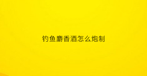钓鱼麝香酒怎么炮制(钓鱼麝香酒的制作方法)