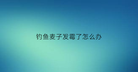 钓鱼麦子发霉了怎么办(钓鱼麦子发霉了怎么办视频)