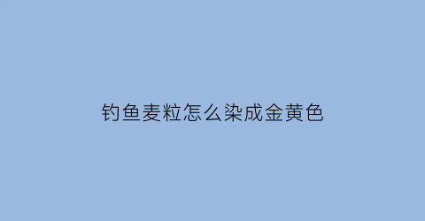 “钓鱼麦粒怎么染成金黄色(用麦粒钓什么鱼)