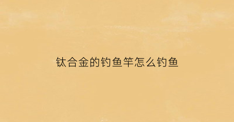 钛合金的钓鱼竿怎么钓鱼(钛合金竿稍的缺点)