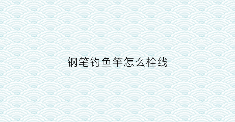 “钢笔钓鱼竿怎么栓线(钢笔钓鱼竿怎么栓线视频)