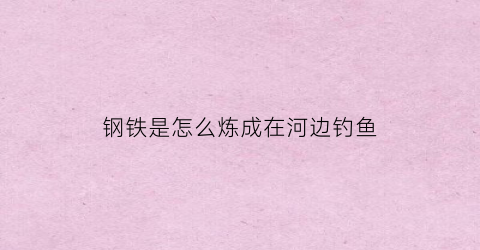 钢铁是怎么炼成在河边钓鱼(钢铁是怎样练成的中污的地方)