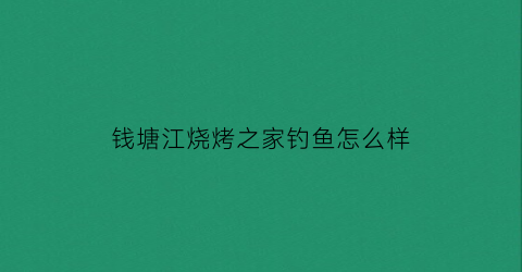 钱塘江烧烤之家钓鱼怎么样(钱塘江那里有鱼钓)