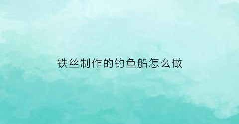 “铁丝制作的钓鱼船怎么做(铁丝制作的钓鱼船怎么做视频)